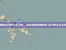 揭秘木乃伊公主之恋，古埃及的浪漫传说-木乃伊公主之恋