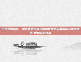 巴拉克的愤怒，游戏策略中角色情绪管理的深度解析与实战指南-巴拉克的愤怒
