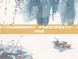 掌握CF双持沙鹰的终极技巧，成为游戏中的狙击之王！-cf双持沙鹰