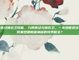 九阴真经锦衣卫技能，九阴真经与锦衣卫，一本绝世武功，如何重塑明朝最神秘的特务机关？
