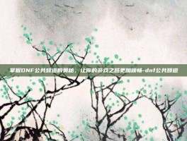 掌握DNF公共频道的奥秘，让你的游戏之路更加顺畅-dnf公共频道