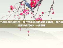 梦三国手游马超出装，梦三国手游马超出装全攻略，暴力输出还是半肉续航？一文看懂