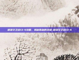部落守卫战13-4攻略，揭秘胜利的关键-部落守卫战13-4