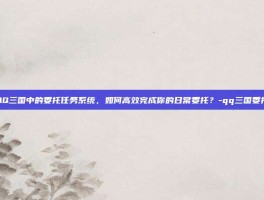 揭秘QQ三国中的委托任务系统，如何高效完成你的日常委托？-qq三国委托任务