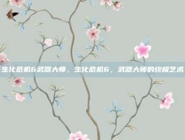 生化危机6武器大师，生化危机6，武器大师的终极艺术