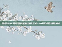 掌握DNF阿修罗技能加点的艺术-dnf阿修罗技能加点