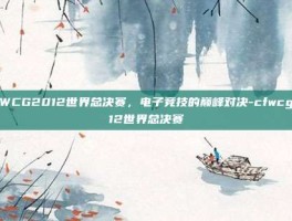 CFWCG2012世界总决赛，电子竞技的巅峰对决-cfwcg2012世界总决赛