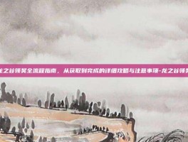 龙之谷领奖全流程指南，从获取到完成的详细攻略与注意事项-龙之谷领奖