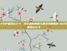 dnf守护者祭坛3-4，核心机制解析与通关攻略指南-dnf守护者祭坛3-4