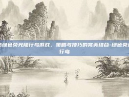 揭秘绿色荧光陆行鸟游戏，策略与技巧的完美结合-绿色荧光陆行鸟