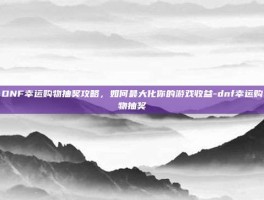 DNF幸运购物抽奖攻略，如何最大化你的游戏收益-dnf幸运购物抽奖