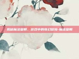 揭秘魔法皇朝，游戏中的奇幻冒险-魔法皇朝