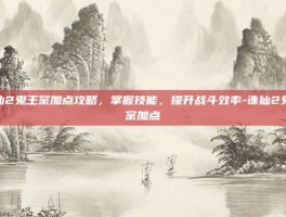 诛仙2鬼王宗加点攻略，掌握技能，提升战斗效率-诛仙2鬼王宗加点