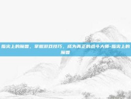 指尖上的魔兽，掌握游戏技巧，成为真正的战斗大师-指尖上的魔兽