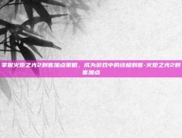 掌握火炬之光2刺客加点策略，成为游戏中的终极刺客-火炬之光2刺客加点