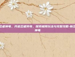 新忍者神龟，开启忍者传奇，探索极限玩法与完整攻略-新忍者神龟