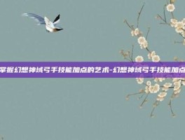 掌握幻想神域弓手技能加点的艺术-幻想神域弓手技能加点