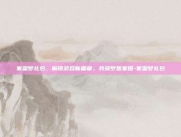 家国梦礼包，解锁游戏新篇章，共筑梦想家园-家国梦礼包