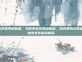 揭秘游戏界的新星，马斯克女友感染新冠，游戏界风云再起-马斯克女友感染新冠