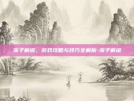 溪子解说，游戏攻略与技巧全解析-溪子解说