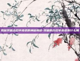 揭秘残破古旧羊皮纸的神秘用途-残破的古旧羊皮纸有什么用