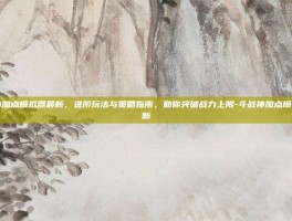 斗战神加点模拟器最新，进阶玩法与策略指南，助你突破战力上限-斗战神加点模拟器最新
