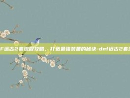 DNF远古2套流程攻略，打造最强装备的秘诀-dnf远古2套流程
