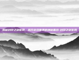 揭秘封印之剑官网，揭开游戏世界的神秘面纱-封印之剑官网