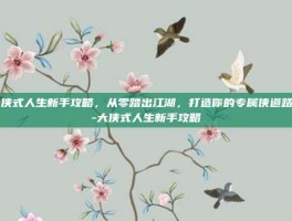 大侠式人生新手攻略，从零踏出江湖，打造你的专属侠道路径-大侠式人生新手攻略