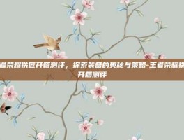王者荣耀铁匠开箱测评，探索装备的奥秘与策略-王者荣耀铁匠开箱测评