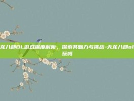 天龙八部OL游戏深度解析，探索其魅力与挑战-天龙八部ol好玩吗