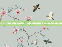 DNF85级升级礼包攻略，快速提升角色实力-dnf85升级礼包