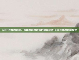DNF死神的邀请，揭秘新称号背后的隐藏秘密-dnf死神的邀请称号