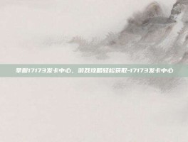 掌握17173发卡中心，游戏攻略轻松获取-17173发卡中心