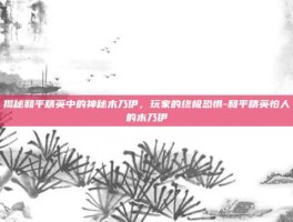 揭秘和平精英中的神秘木乃伊，玩家的终极恐惧-和平精英怕人的木乃伊
