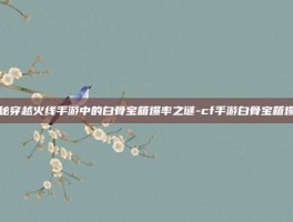 揭秘穿越火线手游中的白骨宝箱爆率之谜-cf手游白骨宝箱爆率