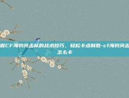 掌握CF海豹突击队的战术技巧，轻松卡点制胜-cf海豹突击队怎么卡