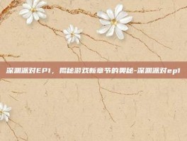 深渊派对EP1，揭秘游戏新章节的奥秘-深渊派对ep1