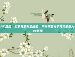 WPC直播，游戏界的新星崛起，带你领略电子竞技的魅力-wpc直播
