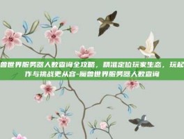 魔兽世界服务器人数查询全攻略，精准定位玩家生态，玩起合作与挑战更从容-魔兽世界服务器人数查询