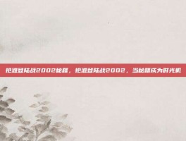 抢滩登陆战2002秘籍，抢滩登陆战2002，当秘籍成为时光机