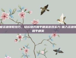掌握资源领取技巧，轻松提升和平精英游戏实力-输入资源领取和平精英