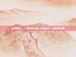 荒野日记，一路向北攻略-荒野日记一路向北攻略