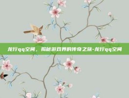 龙行qq空间，揭秘游戏界的传奇之旅-龙行qq空间