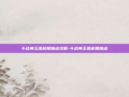 斗战神玉狐前期加点攻略-斗战神玉狐前期加点