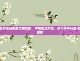 揭秘罗希雅娜的终极攻略，掌握游戏精髓，成为高手玩家-罗希雅娜