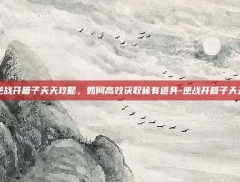 逆战开箱子天天攻略，如何高效获取稀有道具-逆战开箱子天天