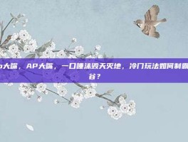 ap大嘴，AP大嘴，一口唾沫毁天灭地，冷门玩法如何制霸峡谷？