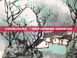 古剑奇谭2试玩体验，一场视觉与情感的盛宴-古剑奇谭2试玩