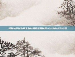 揭秘地下城与勇士自白书的获取秘籍-dnf自白书怎么得